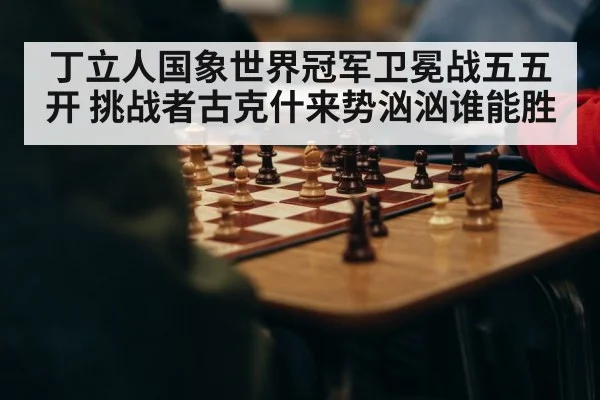 丁立人国象世界冠军卫冕战五五开 挑战者古克什来势汹汹谁能胜